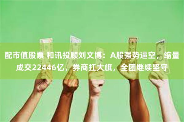 配市值股票 和讯投顾刘文博：A股强势逼空，缩量成交22446亿，券商扛大旗，全团继续坚守