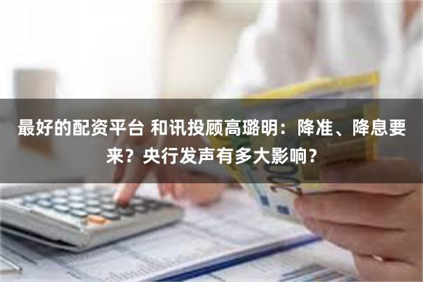 最好的配资平台 和讯投顾高璐明：降准、降息要来？央行发声有多大影响？