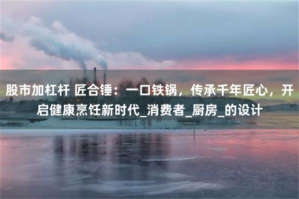 股市加杠杆 匠合锤：一口铁锅，传承千年匠心，开启健康烹饪新时代_消费者_厨房_的设计