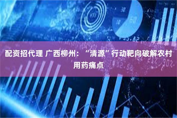 配资招代理 广西柳州：“清源”行动靶向破解农村用药痛点