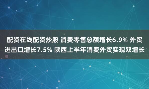 配资在线配资炒股 消费零售总额增长6.9% 外贸进出口增长7.5% 陕西上半年消费外贸实现双增长