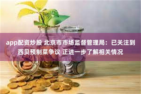 app配资炒股 北京市市场监督管理局：已关注到西贝预制菜争议 正进一步了解相关情况