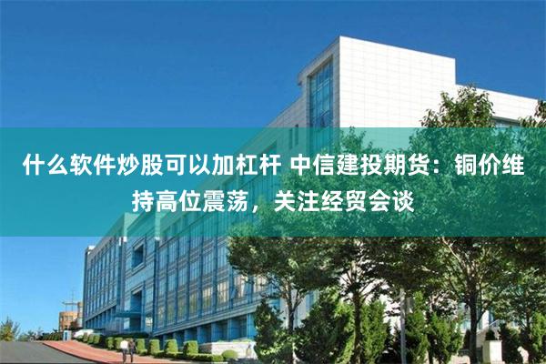 什么软件炒股可以加杠杆 中信建投期货：铜价维持高位震荡，关注经贸会谈