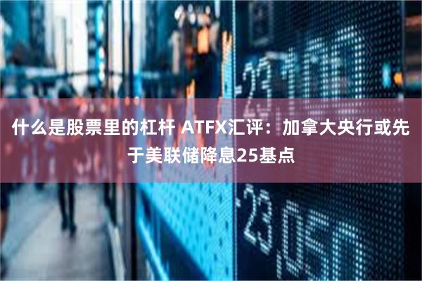什么是股票里的杠杆 ATFX汇评：加拿大央行或先于美联储降息25基点