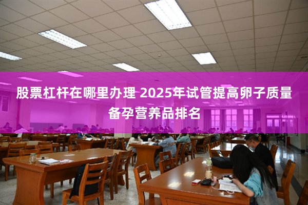 股票杠杆在哪里办理 2025年试管提高卵子质量备孕营养品排名