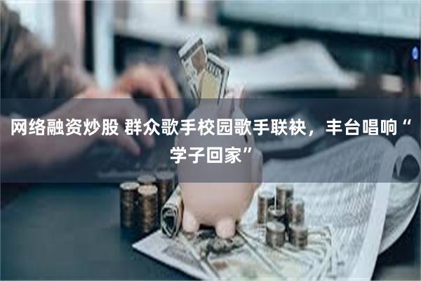 网络融资炒股 群众歌手校园歌手联袂，丰台唱响“学子回家”