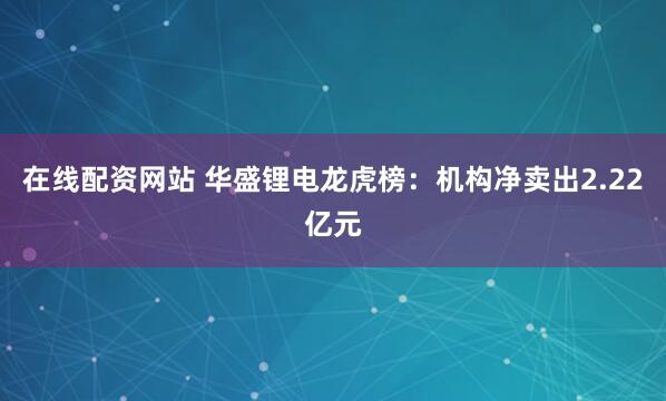 在线配资网站 华盛锂电龙虎榜：机构净卖出2.22亿元