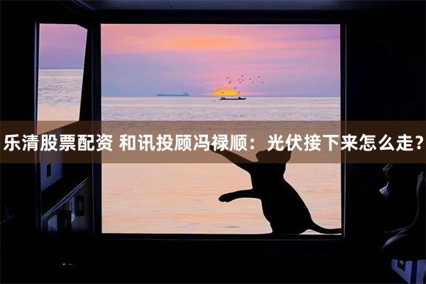 乐清股票配资 和讯投顾冯禄顺：光伏接下来怎么走？