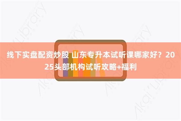 线下实盘配资炒股 山东专升本试听课哪家好?2025头部机构试听攻略+福利