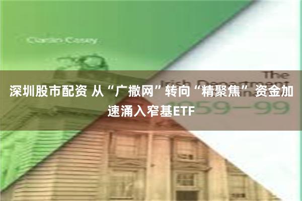 深圳股市配资 从“广撒网”转向“精聚焦” 资金加速涌入窄基ETF