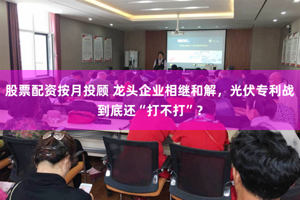 股票配资按月投顾 龙头企业相继和解，光伏专利战到底还“打不打”？