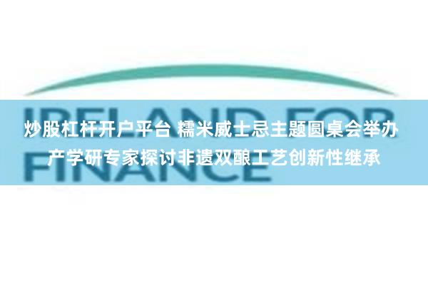 炒股杠杆开户平台 糯米威士忌主题圆桌会举办 产学研专家探讨非遗双酿工艺创新性继承