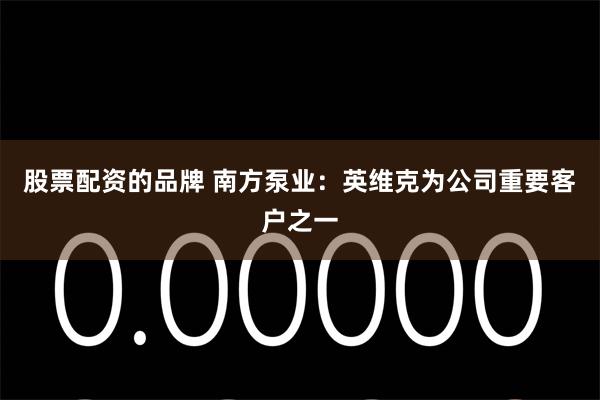 股票配资的品牌 南方泵业：英维克为公司重要客户之一