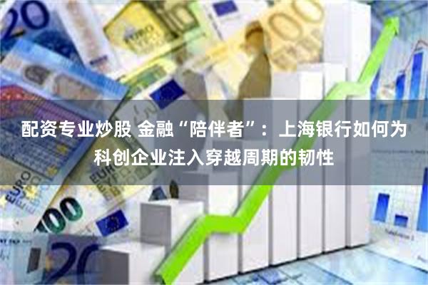 配资专业炒股 金融“陪伴者”:上海银行如何为科创企业注入穿越周期的韧性