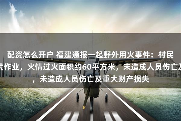 配资怎么开户 福建通报一起野外用火事件：村民在山下进行烧荒作业，火情过火面积约60平方米，未造成人员伤亡及重大财产损失