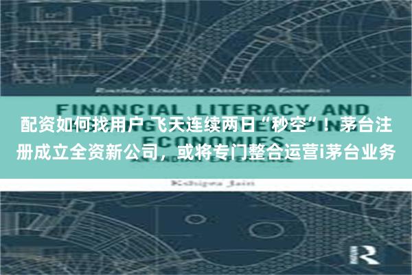配资如何找用户 飞天连续两日“秒空”！茅台注册成立全资新公司，或将专门整合运营i茅台业务